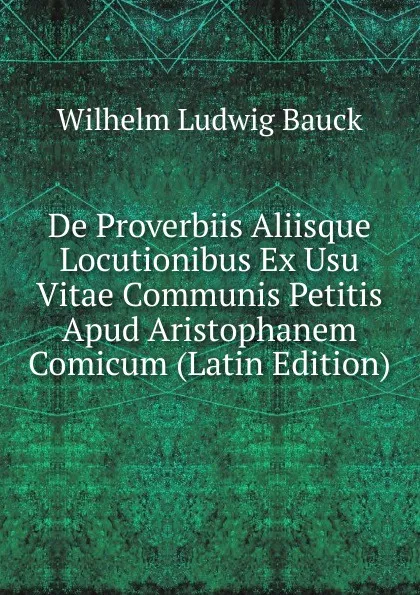 Обложка книги De Proverbiis Aliisque Locutionibus Ex Usu Vitae Communis Petitis Apud Aristophanem Comicum (Latin Edition), Wilhelm Ludwig Bauck