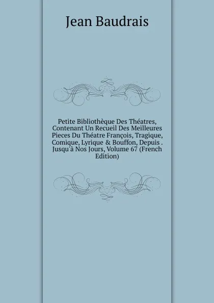 Обложка книги Petite Bibliotheque Des Theatres, Contenant Un Recueil Des Meilleures Pieces Du Theatre Francois, Tragique, Comique, Lyrique . Bouffon, Depuis . Jusqu.a Nos Jours, Volume 67 (French Edition), Jean Baudrais