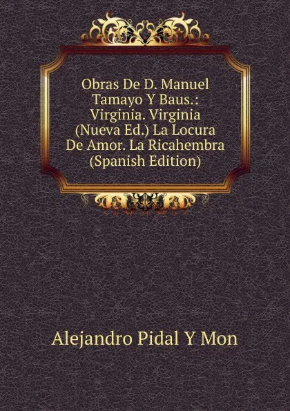 Обложка книги Obras De D. Manuel Tamayo Y Baus.: Virginia. Virginia (Nueva Ed.) La Locura De Amor. La Ricahembra (Spanish Edition), Alejandro Pidal Y Mon