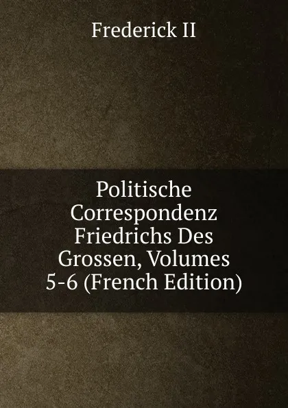 Обложка книги Politische Correspondenz Friedrichs Des Grossen, Volumes 5-6 (French Edition), Frederick II