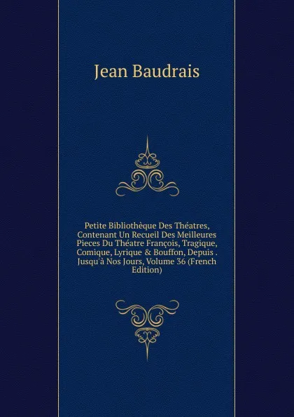 Обложка книги Petite Bibliotheque Des Theatres, Contenant Un Recueil Des Meilleures Pieces Du Theatre Francois, Tragique, Comique, Lyrique . Bouffon, Depuis . Jusqu.a Nos Jours, Volume 36 (French Edition), Jean Baudrais