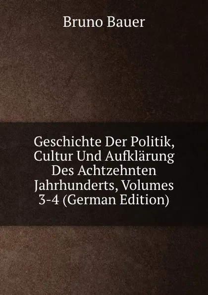 Обложка книги Geschichte Der Politik, Cultur Und Aufklarung Des Achtzehnten Jahrhunderts, Volumes 3-4 (German Edition), Bruno Bauer