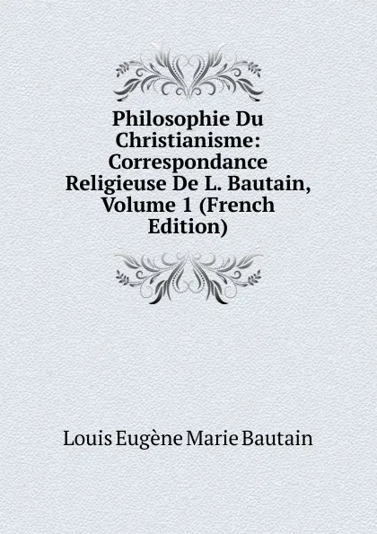 Обложка книги Philosophie Du Christianisme: Correspondance Religieuse De L. Bautain, Volume 1 (French Edition), Louis Eugène Marie Bautain