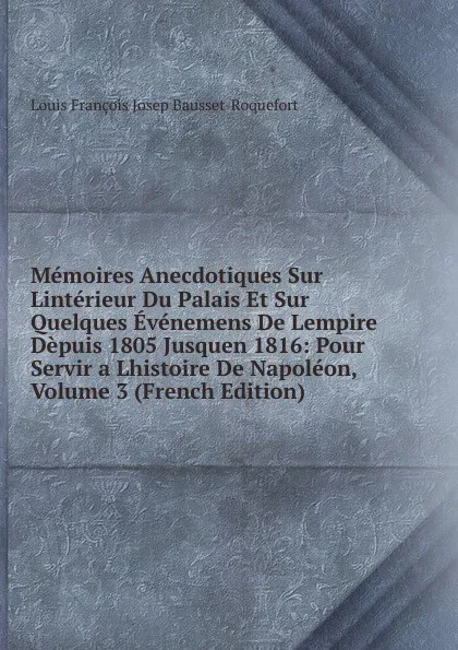 Обложка книги Memoires Anecdotiques Sur Linterieur Du Palais Et Sur Quelques Evenemens De Lempire Depuis 1805 Jusquen 1816: Pour Servir a Lhistoire De Napoleon, Volume 3 (French Edition), Louis François Josep Bausset-Roquefort