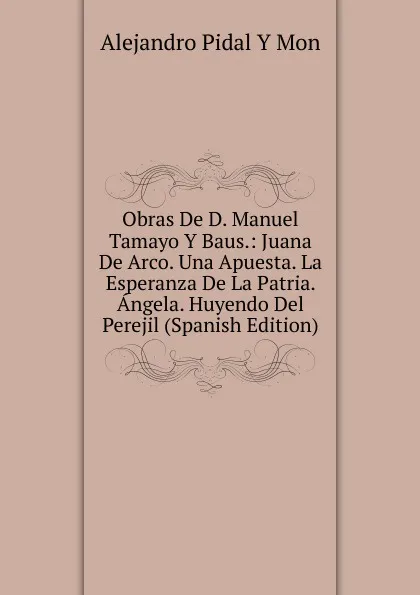 Обложка книги Obras De D. Manuel Tamayo Y Baus.: Juana De Arco. Una Apuesta. La Esperanza De La Patria. Angela. Huyendo Del Perejil (Spanish Edition), Alejandro Pidal Y Mon