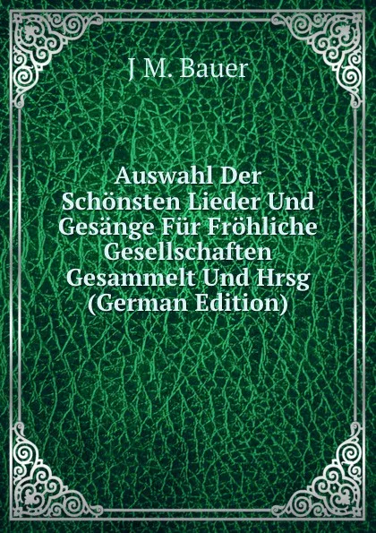 Обложка книги Auswahl Der Schonsten Lieder Und Gesange Fur Frohliche Gesellschaften Gesammelt Und Hrsg (German Edition), J M. Bauer