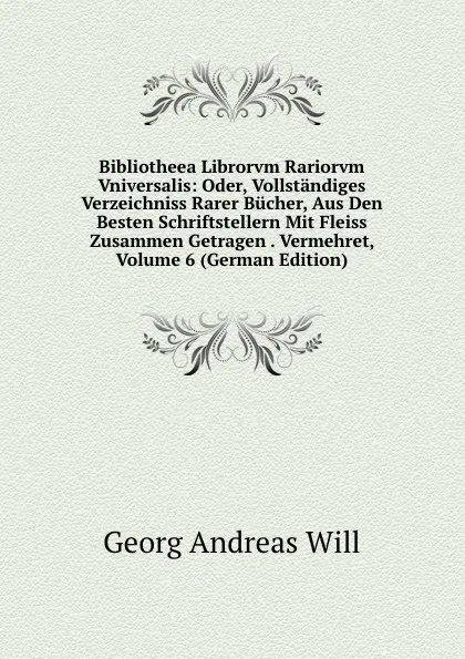 Обложка книги Bibliotheea Librorvm Rariorvm Vniversalis: Oder, Vollstandiges Verzeichniss Rarer Bucher, Aus Den Besten Schriftstellern Mit Fleiss Zusammen Getragen . Vermehret, Volume 6 (German Edition), Georg Andreas Will