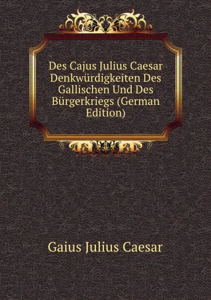 Обложка книги Des Cajus Julius Caesar Denkwurdigkeiten Des Gallischen Und Des Burgerkriegs (German Edition), Caesar Gaius Julius