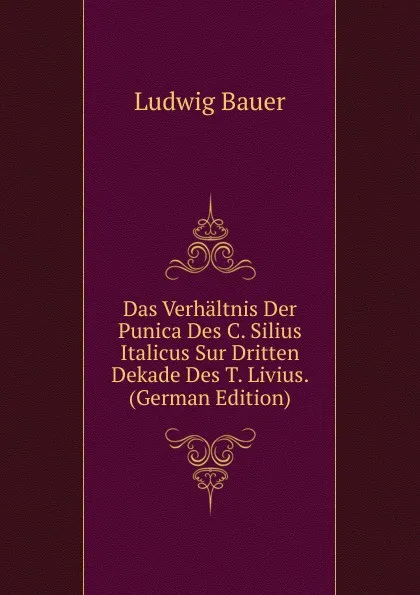 Обложка книги Das Verhaltnis Der Punica Des C. Silius Italicus Sur Dritten Dekade Des T. Livius. (German Edition), Ludwig Bauer