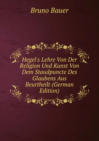 Обложка книги Hegel.s Lehre Von Der Religion Und Kunst Von Dem Staudpuncte Des Glaubens Aus Beurtheilt (German Edition), Bruno Bauer