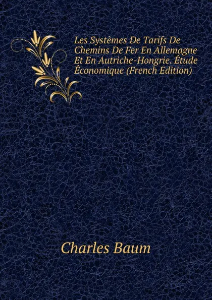 Обложка книги Les Systemes De Tarifs De Chemins De Fer En Allemagne Et En Autriche-Hongrie. Etude Economique (French Edition), Charles Baum