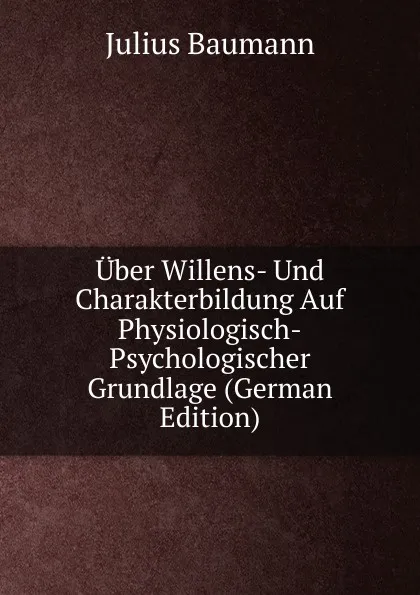 Обложка книги Uber Willens- Und Charakterbildung Auf Physiologisch-Psychologischer Grundlage (German Edition), Julius Baumann