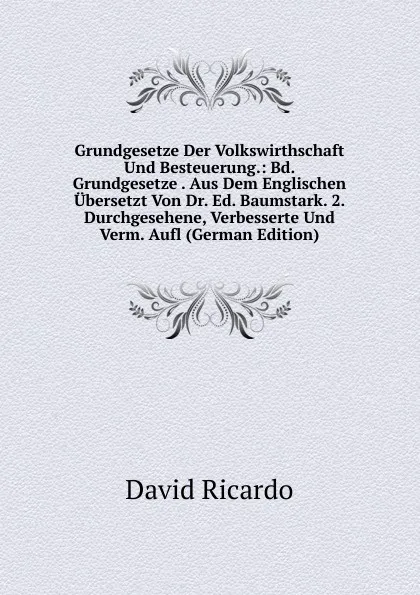 Обложка книги Grundgesetze Der Volkswirthschaft Und Besteuerung.: Bd. Grundgesetze . Aus Dem Englischen Ubersetzt Von Dr. Ed. Baumstark. 2. Durchgesehene, Verbesserte Und Verm. Aufl (German Edition), David Ricardo