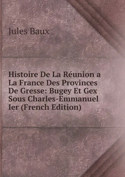 Обложка книги Histoire De La Reunion a La France Des Provinces De Gresse: Bugey Et Gex Sous Charles-Emmanuel Ier (French Edition), Jules Baux