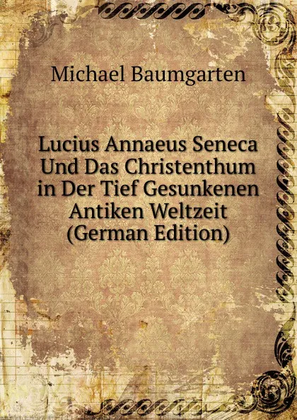 Обложка книги Lucius Annaeus Seneca Und Das Christenthum in Der Tief Gesunkenen Antiken Weltzeit (German Edition), Michael Baumgarten