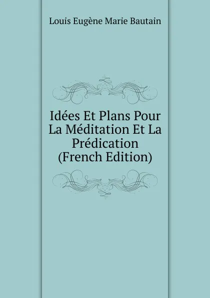 Обложка книги Idees Et Plans Pour La Meditation Et La Predication (French Edition), Louis Eugène Marie Bautain