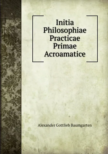 Обложка книги Initia Philosophiae Practicae Primae Acroamatice, Alexander Gottlieb Baumgarten