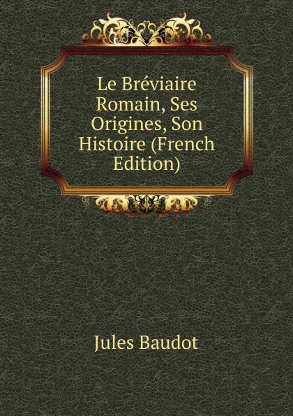 Обложка книги Le Breviaire Romain, Ses Origines, Son Histoire (French Edition), Jules Baudot