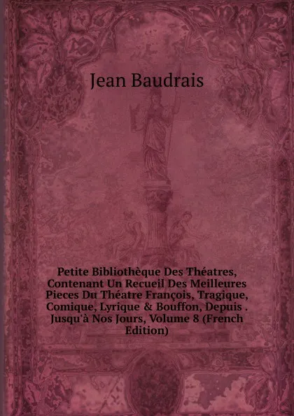 Обложка книги Petite Bibliotheque Des Theatres, Contenant Un Recueil Des Meilleures Pieces Du Theatre Francois, Tragique, Comique, Lyrique . Bouffon, Depuis . Jusqu.a Nos Jours, Volume 8 (French Edition), Jean Baudrais