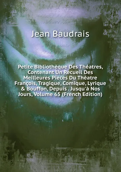 Обложка книги Petite Bibliotheque Des Theatres, Contenant Un Recueil Des Meilleures Pieces Du Theatre Francois, Tragique, Comique, Lyrique . Bouffon, Depuis . Jusqu.a Nos Jours, Volume 65 (French Edition), Jean Baudrais
