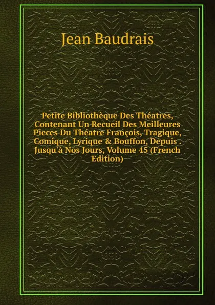 Обложка книги Petite Bibliotheque Des Theatres, Contenant Un Recueil Des Meilleures Pieces Du Theatre Francois, Tragique, Comique, Lyrique . Bouffon, Depuis . Jusqu.a Nos Jours, Volume 45 (French Edition), Jean Baudrais