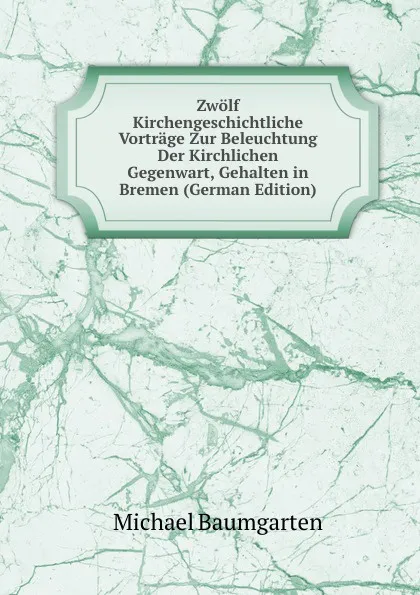 Обложка книги Zwolf Kirchengeschichtliche Vortrage Zur Beleuchtung Der Kirchlichen Gegenwart, Gehalten in Bremen (German Edition), Michael Baumgarten
