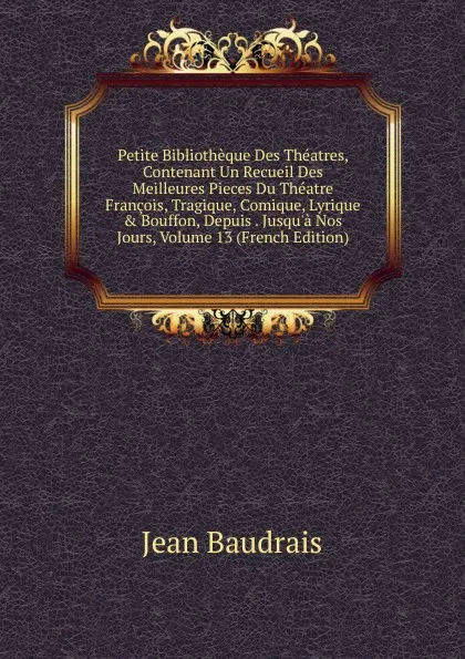 Обложка книги Petite Bibliotheque Des Theatres, Contenant Un Recueil Des Meilleures Pieces Du Theatre Francois, Tragique, Comique, Lyrique . Bouffon, Depuis . Jusqu.a Nos Jours, Volume 13 (French Edition), Jean Baudrais