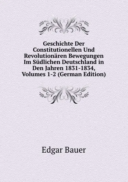 Обложка книги Geschichte Der Constitutionellen Und Revolutionaren Bewegungen Im Sudlichen Deutschland in Den Jahren 1831-1834, Volumes 1-2 (German Edition), Edgar Bauer