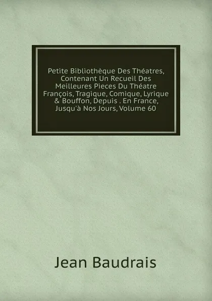 Обложка книги Petite Bibliotheque Des Theatres, Contenant Un Recueil Des Meilleures Pieces Du Theatre Francois, Tragique, Comique, Lyrique . Bouffon, Depuis . En France, Jusqu.a Nos Jours, Volume 60, Jean Baudrais