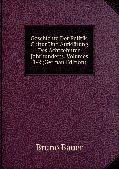 Обложка книги Geschichte Der Politik, Cultur Und Aufklarung Des Achtzehnten Jahrhunderts, Volumes 1-2 (German Edition), Bruno Bauer