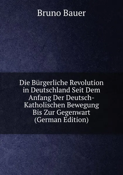 Обложка книги Die Burgerliche Revolution in Deutschland Seit Dem Anfang Der Deutsch-Katholischen Bewegung Bis Zur Gegenwart (German Edition), Bruno Bauer