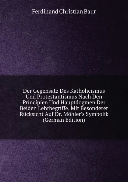 Обложка книги Der Gegensatz Des Katholicismus Und Protestantismus Nach Den Principien Und Hauptdogmen Der Beiden Lehrbegriffe, Mit Besonderer Rucksicht Auf Dr. Mohler.s Symbolik (German Edition), Ferdinand Christian Baur