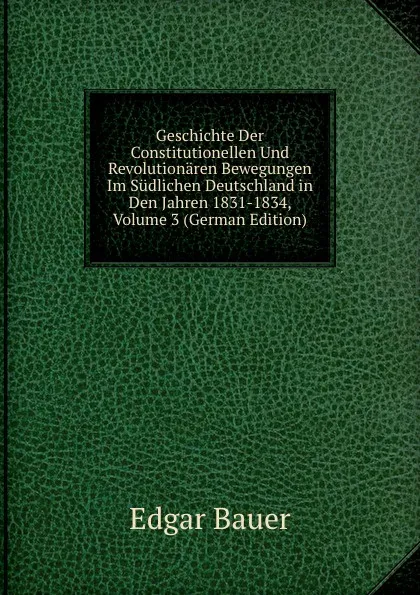 Обложка книги Geschichte Der Constitutionellen Und Revolutionaren Bewegungen Im Sudlichen Deutschland in Den Jahren 1831-1834, Volume 3 (German Edition), Edgar Bauer