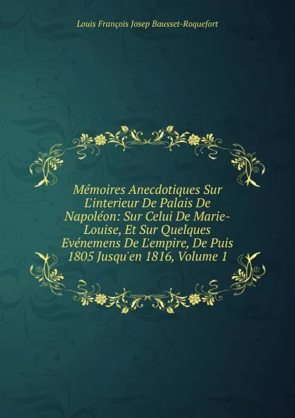 Обложка книги Memoires Anecdotiques Sur L.interieur De Palais De Napoleon: Sur Celui De Marie-Louise, Et Sur Quelques Evenemens De L.empire, De Puis 1805 Jusqu.en 1816, Volume 1, Louis François Josep Bausset-Roquefort