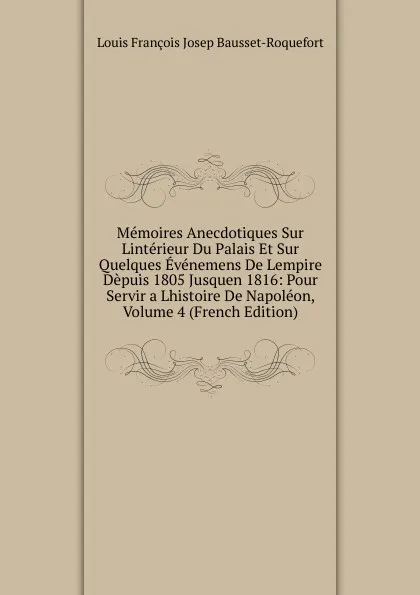 Обложка книги Memoires Anecdotiques Sur Linterieur Du Palais Et Sur Quelques Evenemens De Lempire Depuis 1805 Jusquen 1816: Pour Servir a Lhistoire De Napoleon, Volume 4 (French Edition), Louis François Josep Bausset-Roquefort