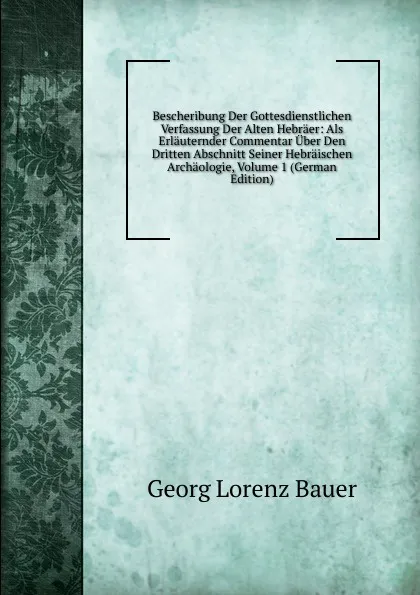 Обложка книги Bescheribung Der Gottesdienstlichen Verfassung Der Alten Hebraer: Als Erlauternder Commentar Uber Den Dritten Abschnitt Seiner Hebraischen Archaologie, Volume 1 (German Edition), G. L. Bauer