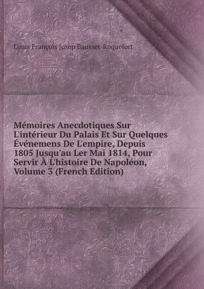 Обложка книги Memoires Anecdotiques Sur L.interieur Du Palais Et Sur Quelques Evenemens De L.empire, Depuis 1805 Jusqu.au Ler Mai 1814, Pour Servir A L.histoire De Napoleon, Volume 3 (French Edition), Louis François Josep Bausset-Roquefort