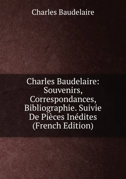 Обложка книги Charles Baudelaire: Souvenirs, Correspondances, Bibliographie. Suivie De Pieces Inedites (French Edition), Charles Baudelaire