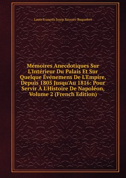 Обложка книги Memoires Anecdotiques Sur L.Interieur Du Palais Et Sur Quelque Evenemens De L.Empire, Depuis 1805 Jusqu.Au 1816: Pour Servir A L.Histoire De Napoleon, Volume 2 (French Edition), Louis François Josep Bausset-Roquefort