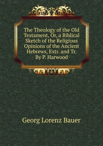 Обложка книги The Theology of the Old Testament, Or, a Biblical Sketch of the Religious Opinions of the Ancient Hebrews, Extr. and Tr. By P. Harwood., G. L. Bauer