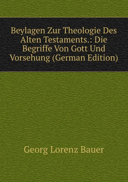 Обложка книги Beylagen Zur Theologie Des Alten Testaments.: Die Begriffe Von Gott Und Vorsehung (German Edition), G. L. Bauer