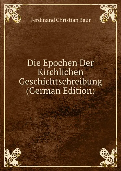 Обложка книги Die Epochen Der Kirchlichen Geschichtschreibung (German Edition), Ferdinand Christian Baur