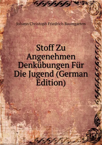 Обложка книги Stoff Zu Angenehmen Denkubungen Fur Die Jugend (German Edition), Johann Christoph Friedrich Baumgarten