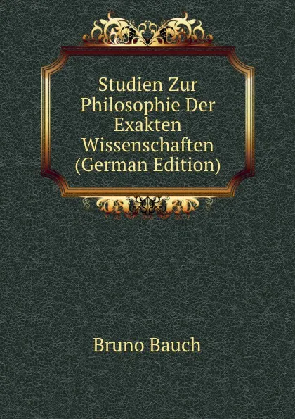 Обложка книги Studien Zur Philosophie Der Exakten Wissenschaften (German Edition), Bruno Bauch