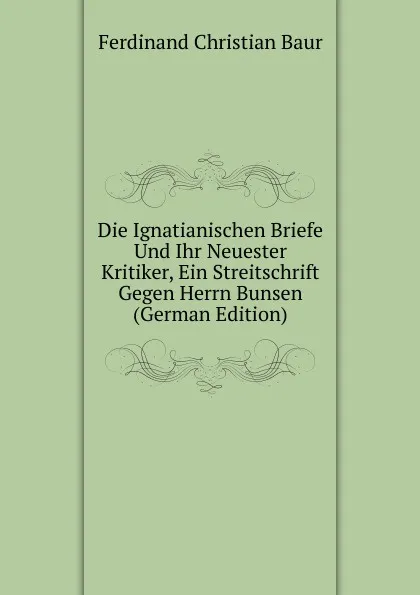 Обложка книги Die Ignatianischen Briefe Und Ihr Neuester Kritiker, Ein Streitschrift Gegen Herrn Bunsen (German Edition), Ferdinand Christian Baur