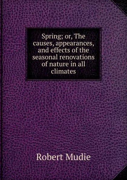Обложка книги Spring; or, The causes, appearances, and effects of the seasonal renovations of nature in all climates, Robert Mudie