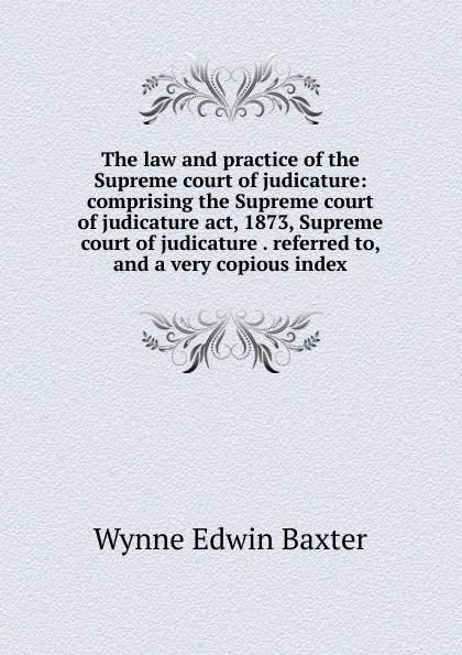 Обложка книги The law and practice of the Supreme court of judicature: comprising the Supreme court of judicature act, 1873, Supreme court of judicature . referred to, and a very copious index, Wynne Edwin Baxter