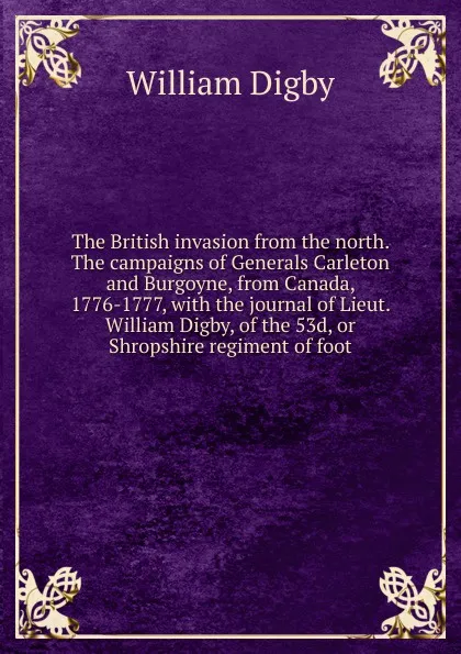 Обложка книги The British invasion from the north. The campaigns of Generals Carleton and Burgoyne, from Canada, 1776-1777, with the journal of Lieut. William Digby, of the 53d, or Shropshire regiment of foot, William Digby