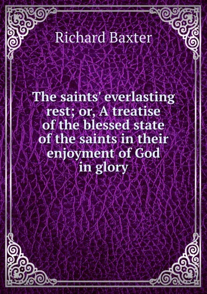 Обложка книги The saints. everlasting rest; or, A treatise of the blessed state of the saints in their enjoyment of God in glory, Richard Baxter