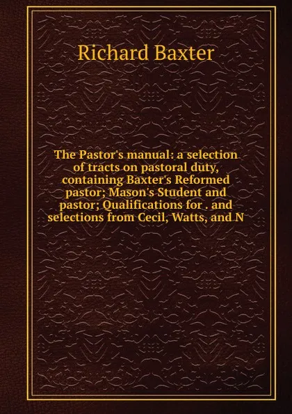 Обложка книги The Pastor.s manual: a selection of tracts on pastoral duty, containing Baxter.s Reformed pastor; Mason.s Student and pastor; Qualifications for . and selections from Cecil, Watts, and N, Richard Baxter